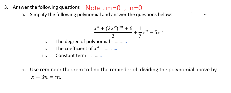 3. Answer the following questions Note : m=0, n=0
a. Simplify the following polynomial and answer the questions below:
x* + (2x²) ™ + 6
1
хп — 5х6
+
7
The degree of polynomial =
The coefficient of x* =..
i.
ii.
iii.
Constant term = .. .
b. Use reminder theorem to find the reminder of dividing the polynomial above by
х — Зп — т.
