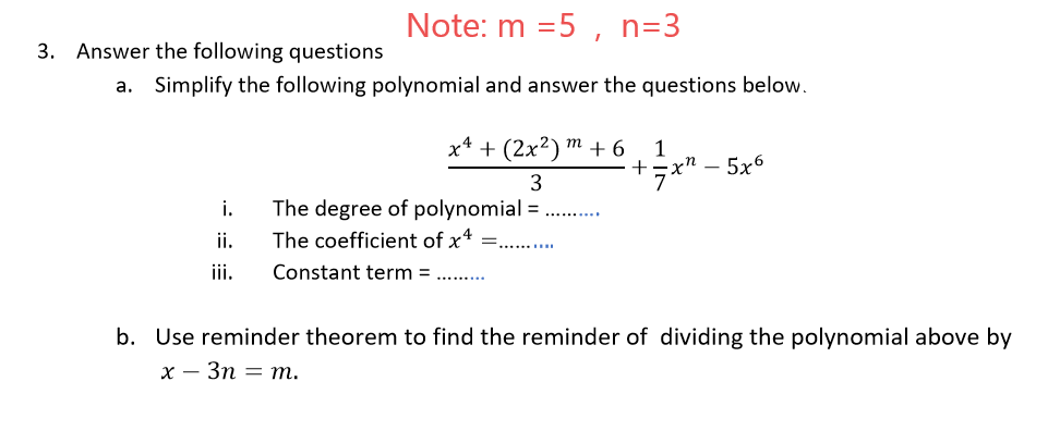 Note: m =5 , n=3
3. Answer the following questions
a. Simplify the following polynomial and answer the questions below.
х4 + (2x?) т + 6
1
+x" - 5x6
i.
The degree of polynomial =
The coefficient of x4 =.
ii.
iii.
Constant term = .. .
b. Use reminder theorem to find the reminder of dividing the polynomial above by
х — Зп — т.
