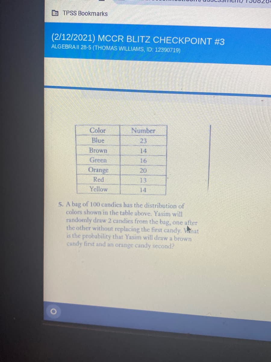 B TPSS Bookmarks
(2/12/2021) MCCR BLITZ CHECKPOINT #3
ALGEBRA II 28-5 (THOMAS WILLIAMS, ID: 12390719)
Color
Number
Blue
23
Brown
14
Green
16
Orange
Red
20
13
Yellow
14
5. A bag of 100 candies has the distribution of
colors shown in the table above. Yasim will
randomly draw 2 candies from the bag, one after
the other without replacing the first candy. Vanat
is the probability that Yasim will draw a brown
candy first and an orange candy second?
