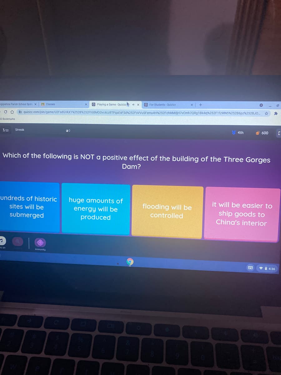 ngipahoa Parish School Syste x E Classes
O Playing a Game-Quizizz
O For Students- Quizizz
b quizizz.com/join/game/U2FsdGVkX1%252B%252Ft6BMO0vc4cz8TPgaEsFSd%252FsVVUSFemu4H%252FchMMdjH7vCmh7QRg1Bk4ej%252F1FZWN5%252B6pz%252BJO.
S Bookmarks
3/22
Streak
8 4th
E 600
Which of the following is NOT a positive effect of the building of the Three Gorges
Dam?
undreds of historic
huge amounts of
it will be easier to
ship goods to
China's interior
sites will be
flooding will be
energy will be
produced
submerged
controlled
c on
Immunity
1 4:36
