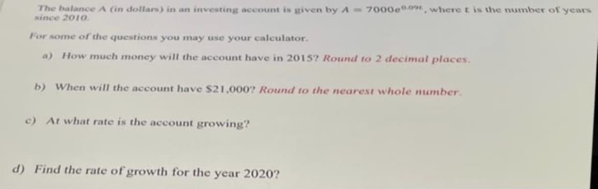 The balance A (in dollars) in an investing account is given by A 7000e0, where t is the number of years
since 201O.
For some of the questions you may use your calculator.
a) How much money will the account have in 2015? Round to 2 decimal places.
b) When will the account have $21,000? Round to the nearest whole number.
c) At what rate is the account growing?
d) Find the rate of growth for the year 2020?
