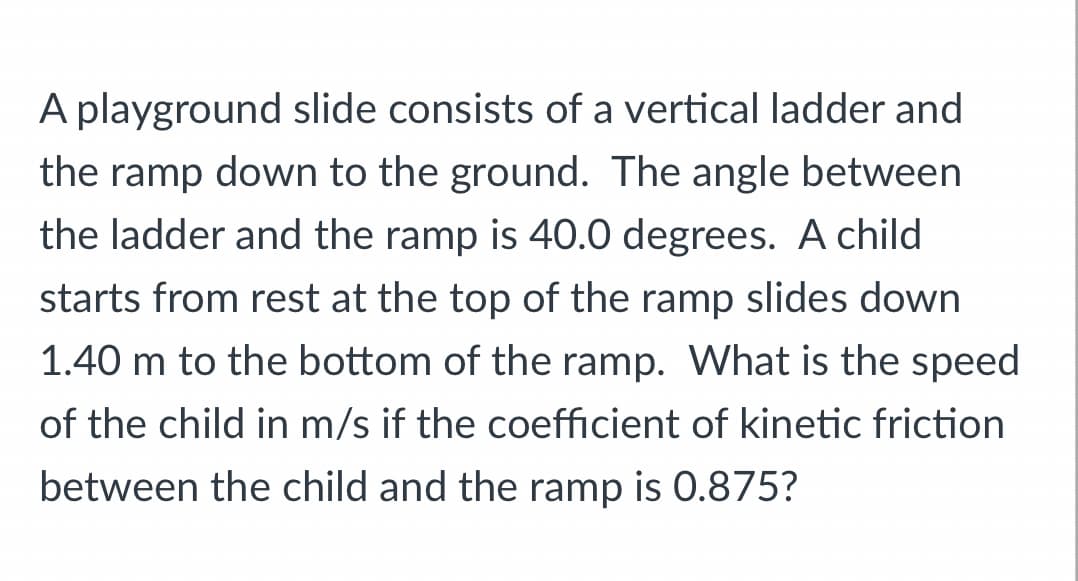 A playground slide consists of a vertical ladder and
the ramp down to the ground. The angle between
the ladder and the ramp is 40.0 degrees. A child
starts from rest at the top of the ramp slides down
1.40 m to the bottom of the ramp. What is the speed
of the child in m/s if the coefficient of kinetic friction
between the child and the ramp is 0.875?
