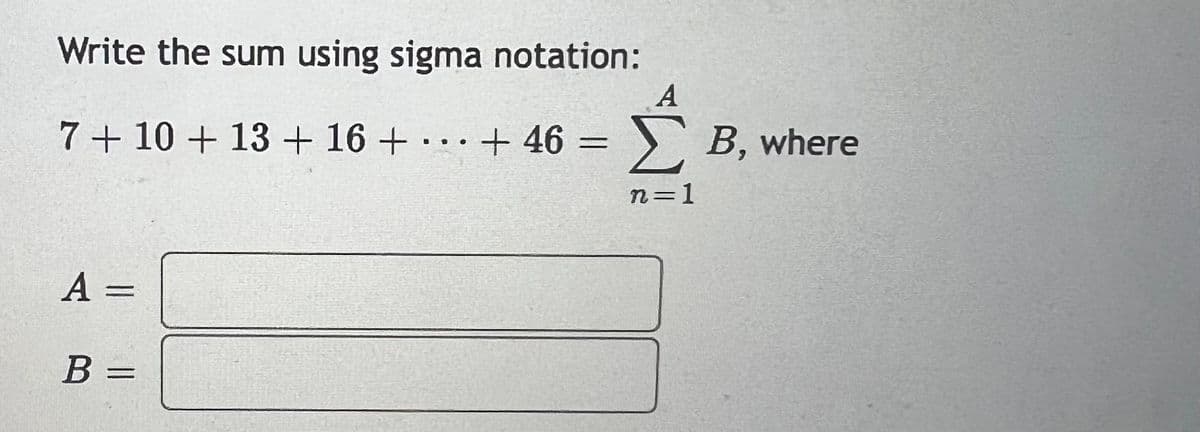 Write the sum using sigma notation:
A
7 + 10 + 13 + 16 + ... + 46 = Σ B, where
n=1
A =
B =
