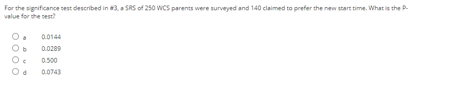 For the significance test described in #3, a SRS of 250 WCS parents were surveyed and 140 claimed to prefer the new start time. What is the P-
value for the test?
a
0.0144
0.0289
0.500
O d
0.0743
