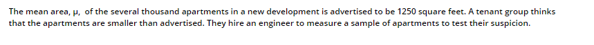 The mean area, p, of the several thousand apartments in a new development is advertised to be 1250 square feet. A tenant group thinks
that the apartments are smaller than advertised. They hire an engineer to measure a sample of apartments to test their suspicion.
