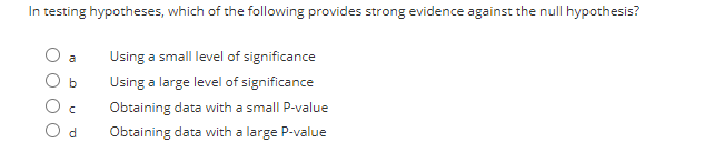 In testing hypotheses, which of the following provides strong evidence against the null hypothesis?
Using a small level of significance
a
Using a large level of significance
Obtaining data with a small P-value
O d
Obtaining data with a large P-value
