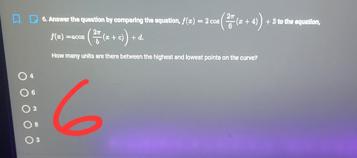 (+)-
6. Answer the question by comparing the equation, f(x) = 2 cos
+ 3 to the equatlon,
f(x) =acos
+d.
How many units are there between the highest and lowest polnts on the curve?
