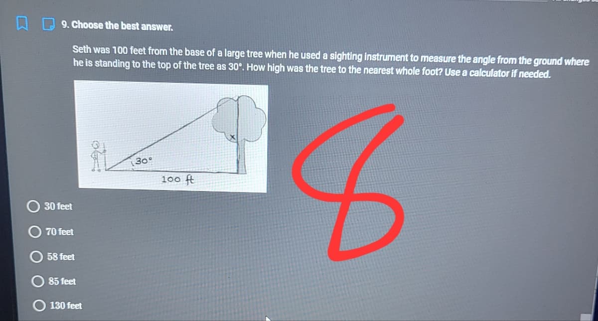 口[
9. Choose the best answer.
Seth was 100 feet from the base of a large tree when he used a sighting instrument to measure the angle from the ground where
he is standing to the top of the tree as 30°. How high was the tree to the nearest whole foot? Use a calculator if needed.
30°
100 ft
30 feet
70 feet
58 feet
85 feet
130 feet
O O O
