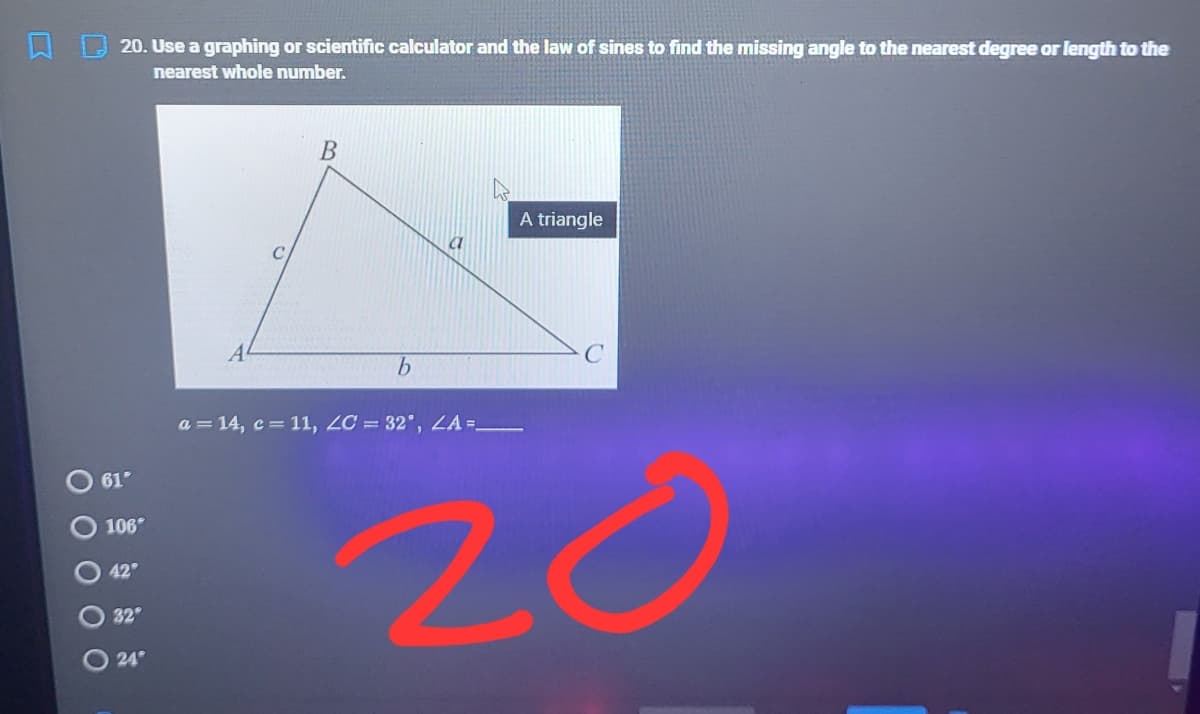 20. Use a graphing or scientific calculator and the law of sines to find the missing angle to the nearest degree or length to the
nearest whole number.
A triangle
C
a = 14, c = 11, ZC = 32", LA =_
20
61°
106
42
32
24
O 0 0 O
