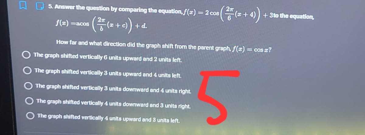 5. Answer the question by comparing the equation,f(x)
= 2 cos
+ 3to the equation,
f() =acos
+ d.
+ 2)
How far and what direction did the graph shift from the parent graph, f( = cos z?
The graph shifted vertically 6 units upward and 2 units left.
The graph shifted vertically 3 units upward and 4 units left.
The graph shifted vertically 3 units downward and 4 units right.
The graph shifted vertically 4 units downward and 3 units right.
The graph shifted vertically 4 units upward and 3 units left.
O O O O
