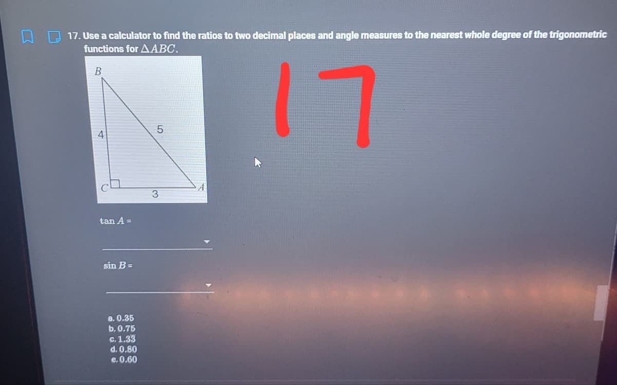 17. Use a calculator to find the ratios to two decimal places and angle measures to the nearest whole degree of the trigonometric
functions for AABC,
17
В
4
tan A =
sin B =
a. 0,35
b. 0.75
с. 1,33
d. 0.80
e.0.60
