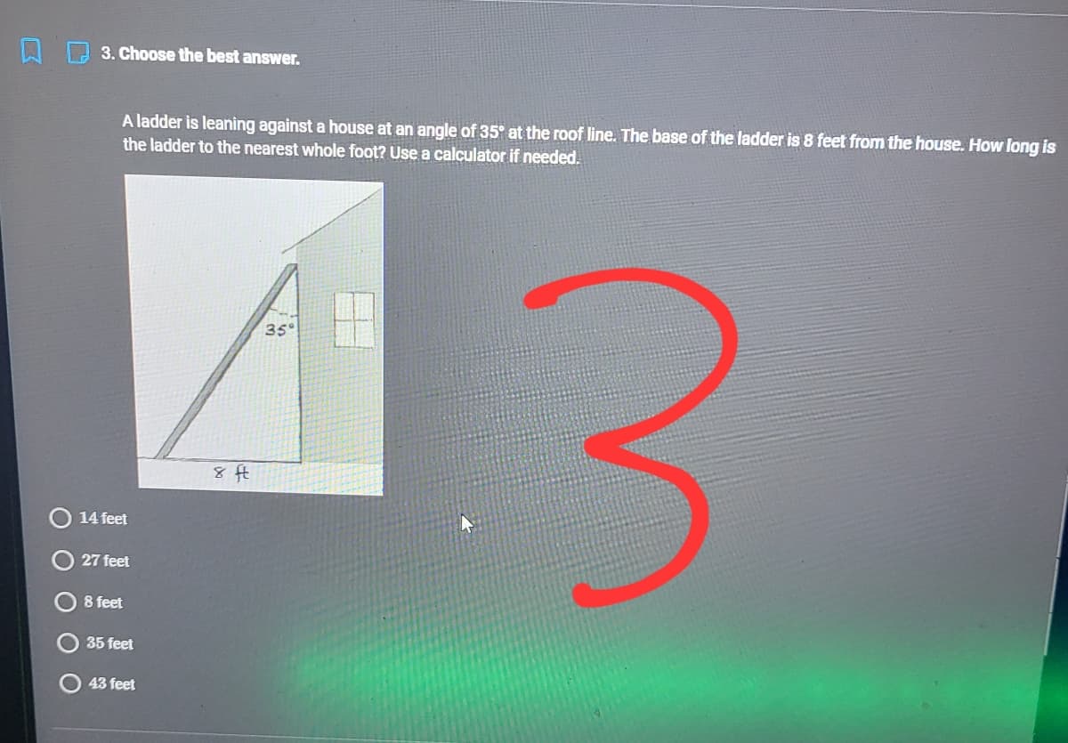 3. Choose the best answer.
A ladder is leaning against a house at an angle of 35° at the roof line. The base of the ladder is 8 feet from the house. How long is
the ladder to the nearest whole foot? Use a calculator if needed.
43
35°
14 feet
27 feet
8 feet
35 feet
43 feet
O O O O
