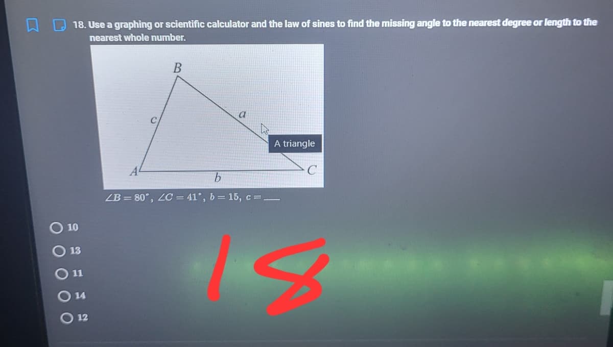 18. Use a graphing or scientific calculator and the law of sines to find the missing angle to the nearest degree or length to the
nearest whole number.
A triangle
ZB =80°, 2C = 41°, b = 15, c =.
10
13
11
14
12
O O O 0
