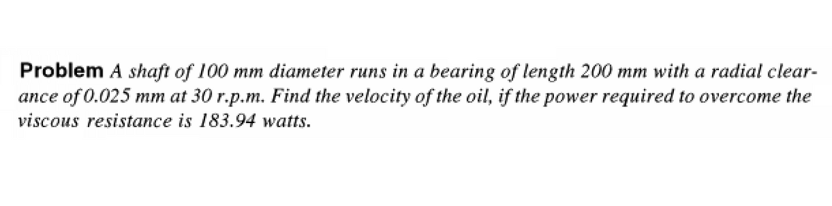 Problem A shaft of 100 mm diameter runs in a bearing of length 200 mm with a radial clear-
ance of 0.025 mm at 30 r.p.m. Find the velocity of the oil, if the power required to overcome the
viscous resistance is 183.94 watts.
