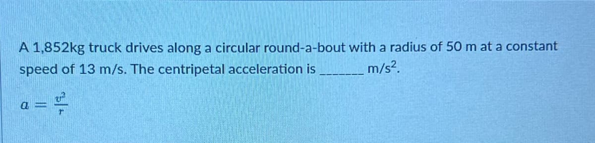 A 1,852kg truck drives along a circular round-a-bout with a radius of 50 m at a constant
speed of 13 m/s. The centripetal acceleration is
m/s².
a
11