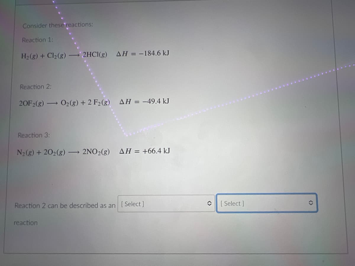 Consider these reactions:
Reaction 1:
H2(g) + Cl2(g)
2HCI(g)
AH = -184.6 kJ
Reaction 2:
20F2(g)-
O2(g) + 2 F2(g) AH = -49.4 kJ
Reaction 3:
N2(g) + 202(g)
2NO2(g) AH = +66.4 kJ
Reaction 2 can be described as an [Select]
[ Select ]
reaction
<>
