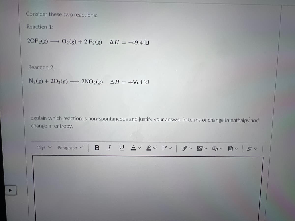 Consider these two reactions:
Reaction 1:
20F2(g)
O2(8) + 2 F2(8)
AH = -49.4 kJ
Reaction 2:
N2(g) + 202(g)
2NO2(8)
AH = +66.4 kJ
Explain which reaction is non-spontaneous and justify your answer in terms of change in enthalpy and
change in entropy.
12pt v
Paragraph v
BIU
A v
T2 v
