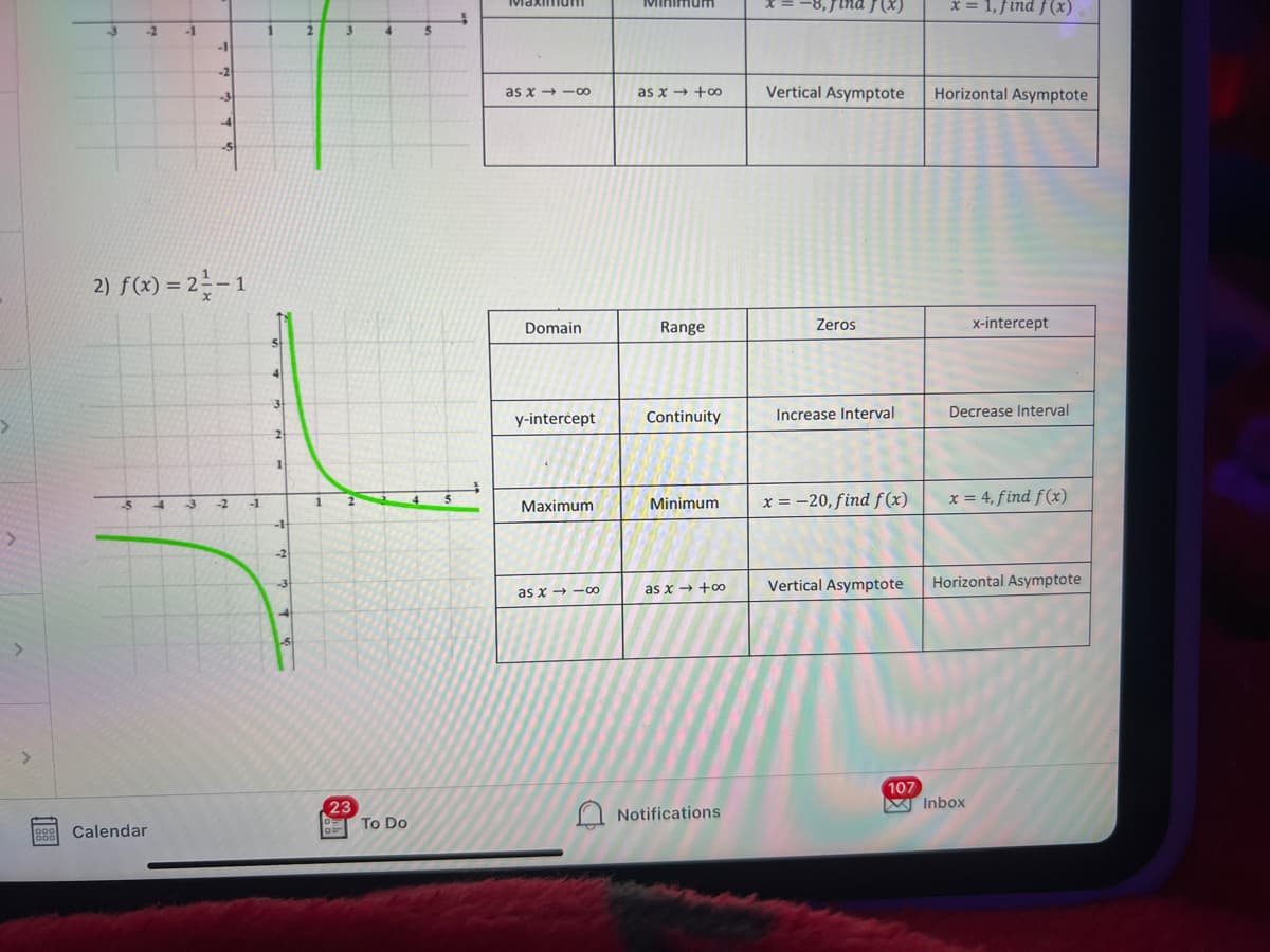 x = 1, find f(x)
Minimurm
-2
-1
1
2.
4.
-1
-2
as x → +o
Vertical Asymptote
Horizontal Asymptote
as x + -o
-3
2) f(x) = 2 -1
Domain
Range
Zeros
x-intercept
y-interċept
Continuity
Increase Interval
Decrease Interval
2
x = -20, find f(x)
x = 4, find f(x)
-3
-2
-1
1
Маximum
Minimum
-2
-3
Vertical Asymptote
Horizontal Asymptote
as x → -0
as x → +o
107
W Inbox
23
To Do
Notifications
Calendar
