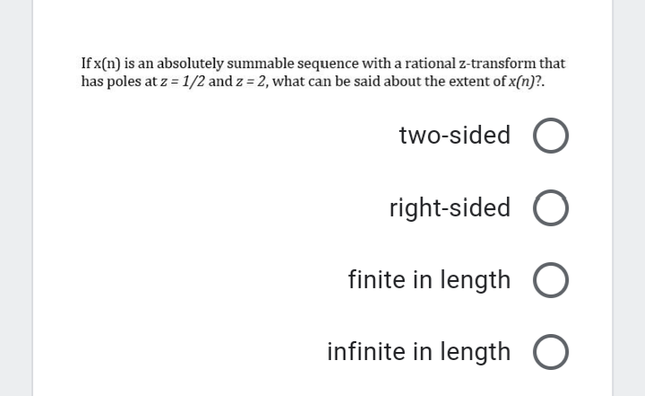 If x(n) is an absolutely summable sequence with a rational z-transform that
has poles at z = 1/2 and z = 2, what can be said about the extent of x(n)?.
two-sided O
right-sided O
finite in length
infinite in length O
