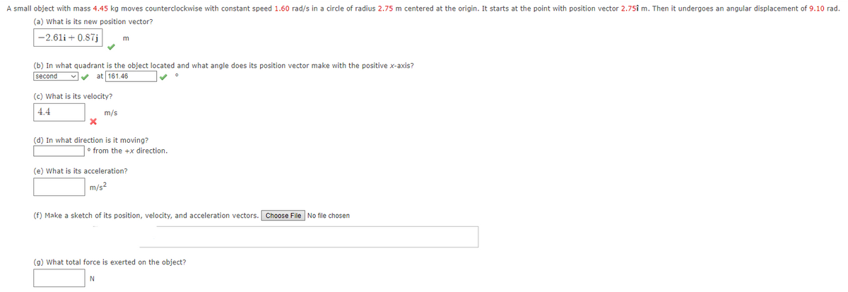A small object with mass 4.45 kg moves counterclockwise with constant speed 1.60 rad/s in a circle of radius 2.75 m centered at the origin. It starts at the point with position vector 2.75î m. Then it undergoes an angular displacement of 9.10 rad.
(a) What is its new position vector?
-2.61i + 0.87j
m
(b) In what quadrant is the object located and what angle does its position vector make with the positive x-axis?
second
vv at 161.46
(c) What is its velocity?
4.4
m/s
(d) In what direction is it moving?
o from the +x direction.
(e) What is its acceleration?
m/s2
(f) Make a sketch of its position, velocity, and acceleration vectors. Choose File No file chosen
(g) What total force is exerted on the object?
N
