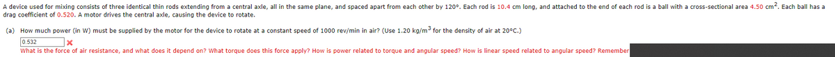 A device used for mixing consists of three identical thin rods extending from a central axle, all in the same plane, and spaced apart from each other by 120°. Each rod is 10.4 cm long, and attached to the end of each rod is a ball with a cross-sectional area 4.50 cm2. Each ball has a
drag coefficient of 0.520. A motor drives the central axle, causing the device to rotate.
(a) How much power (in W) must be supplied by the motor for the device to rotate at a constant speed of 1000 rev/min in air? (Use 1.20 kg/m3 for the density of air at 20°C.)
0.532
What is the force of air resistance, and what does it depend on? What torque does this force apply? How is power related to torque and angular speed? How is linear speed related to angular speed? Remember
