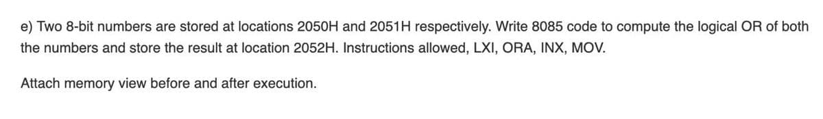 e) Two 8-bit numbers are stored at locations 2050H and 2051H respectively. Write 8085 code to compute the logical OR of both
the numbers and store the result at location 2052H. Instructions allowed, LXI, ORA, INX, MOV.
Attach memory view before and after execution.
