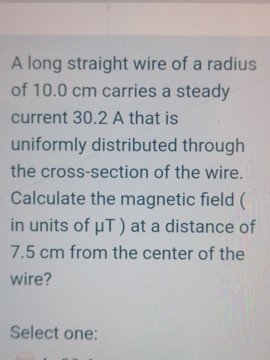 A long straight wire of a radius
of 10.0 cm carries a steady
current 30.2 A that is
uniformly distributed through
the cross-section of the wire.
Calculate the magnetic field (
in units of uT) at a distance of
7.5 cm from the center of the
wire?
Select one:
