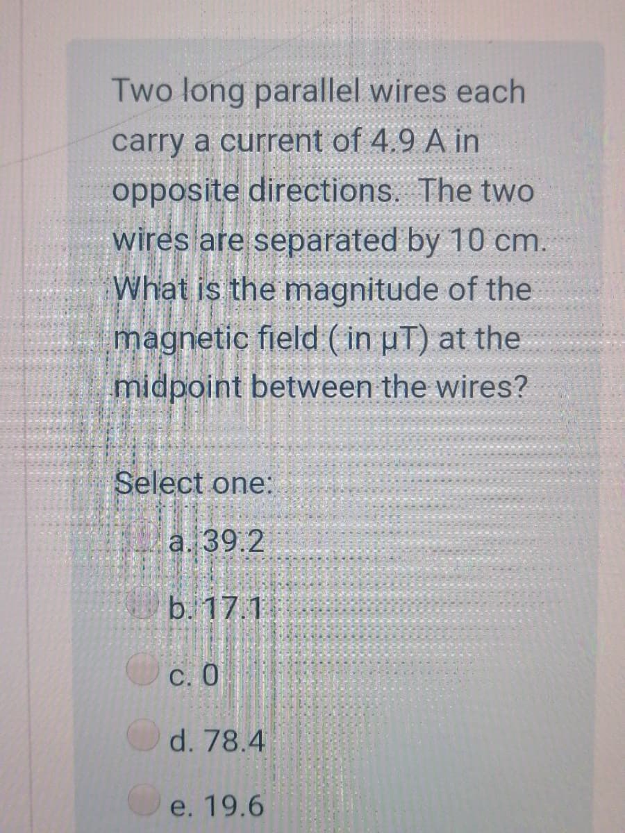 Two long parallel wires each
carry a current of 4.9 A in
opposite directions. The two
wires are separated by 10 cm.
What is the magnitude of the
magnetic field (in pT) at the
midpoint between the wires?
Select one:
a. 39.2
b. 17.1
C. 0
d. 78.4
e. 19.6
