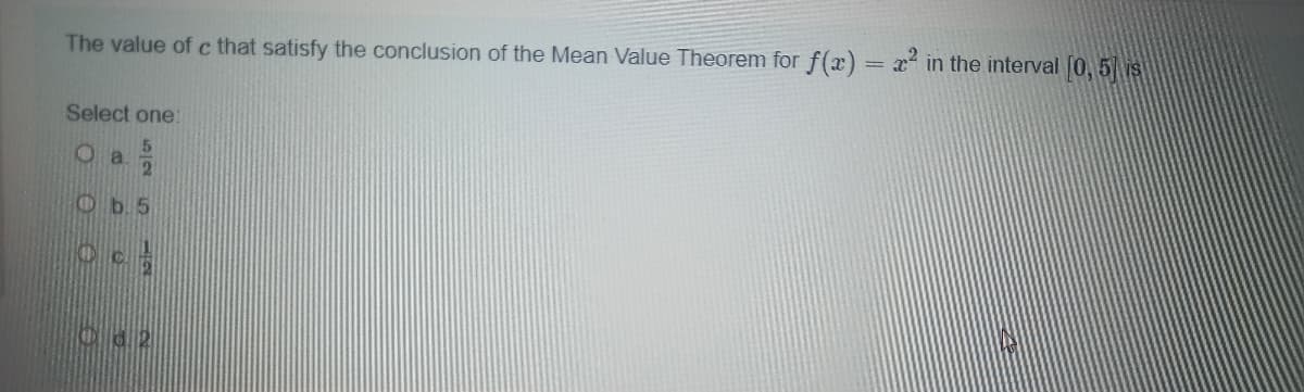 The value of c that satisfy the conclusion of the Mean Value Theorem for f(x) = x² in the interval (0, 5 is
Select one:
a.
21
Ob5
