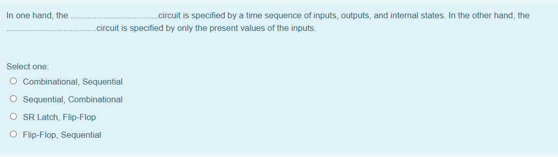 In one hand, the
.circuit is specified by a time sequence of inputs, outputs, and internal states. In the other hand, the
.circuit is specified by only the present values of the inputs.
Select one:
O Combinational, Sequential
O Sequential, Combinational
O SR Latch, Flip-Flop
O Flip-Flop, Sequential
