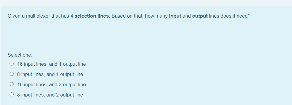 Given a multiplexer that has 4 selection lines. Based on that; how many Input and output lines does it need?
Select one:
O 16 input lines, and 1 output line
O 8 input lines, and 1 output line
O 16 input lines, and 2 output line
O 8 input lines, and 2 output line
