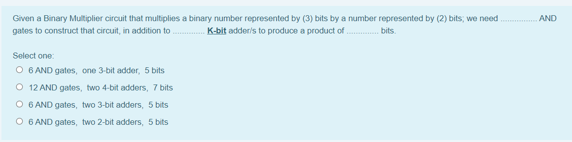 Given a Binary Multiplier circuit that multiplies a binary number represented by (3) bits by a number represented by (2) bits; we need
AND
gates to construct that circuit, in addition to
K-bit adder/s to produce a product of
bits.
Select one:
O 6 AND gates, one 3-bit adder, 5 bits
O 12 AND gates, two 4-bit adders, 7 bits
O 6 AND gates, two 3-bit adders, 5 bits
O 6 AND gates, two 2-bit adders, 5 bits
