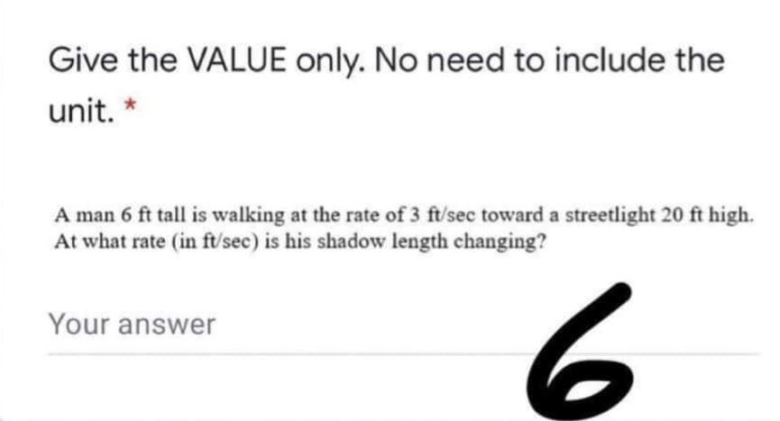 Give the VALUE only. No need to include the
unit.
A man 6 ft tall is walking at the rate of 3 ft/sec toward a streetlight 20 ft high.
At what rate (in ft/sec) is his shadow length changing?
Your answer
