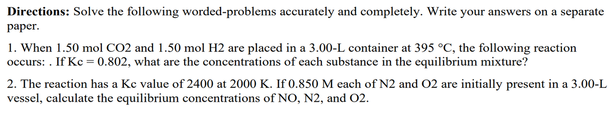 Directions: Solve the following worded-problems accurately and completely. Write your answers on a separate
paper.
1. When 1.50 mol CO2 and 1.50 mol H2 are placed in a 3.00-L container at 395 °C, the following reaction
occurs: . If Kc = 0.802, what are the concentrations of each substance in the equilibrium mixture?
2. The reaction has a Kc value of 2400 at 2000 K. If 0.850 M each of N2 and O2 are initially present in a 3.00-L
vessel, calculate the equilibrium concentrations of NO, N2, and 02.