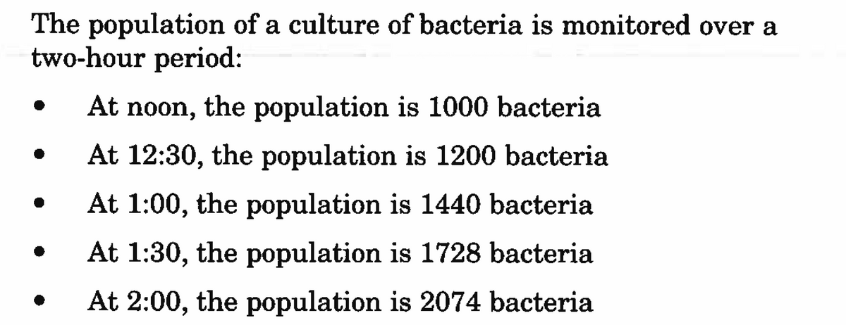 The population of a culture of bacteria is monitored over a
two-hour period:
At noon, the population is 1000 bacteria
At 12:30, the population is 1200 bacteria
At 1:00, the population is 1440 bacteria
At 1:30, the population is 1728 bacteria
At 2:00, the population is 2074 bacteria
