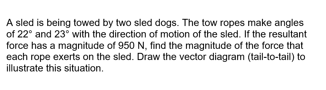 A sled is being towed by two sled dogs. The tow ropes make angles
of 22° and 23° with the direction of motion of the sled. If the resultant
force has a magnitude of 950 N, find the magnitude of the force that
each rope exerts on the sled. Draw the vector diagram (tail-to-tail) to
illustrate this situation.
