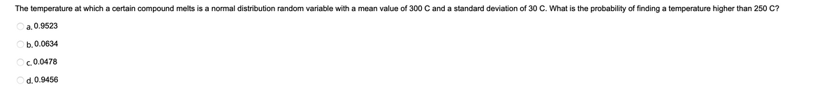 The temperature at which a certain compound melts is a normal distribution random variable with a mean value of 300 C and a standard deviation of 30 C. What is the probability of finding a temperature higher than 250 C?
a. 0.9523
b. 0.0634
OC. 0.0478
d. 0.9456