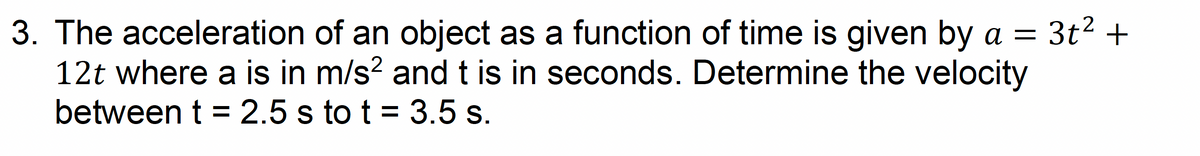 3. The acceleration of an object as a function of time is given by a
12t where a is in m/s² and t is in seconds. Determine the velocity
between t = 2.5 s to t = 3.5 s.
3t² +