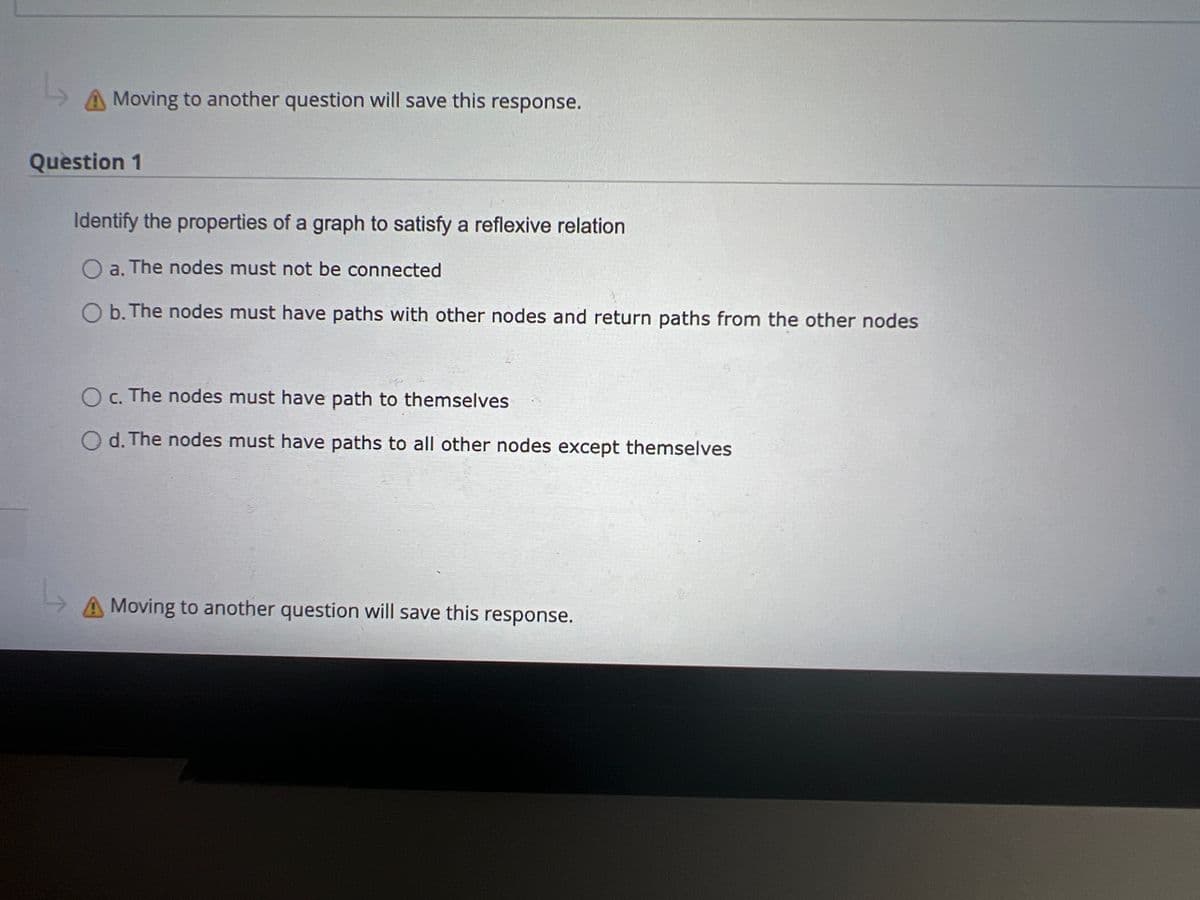 Moving to another question will save this response.
Question 1
Identify the properties of a graph to satisfy a reflexive relation
a. The nodes must not be connected
O b. The nodes must have paths with other nodes and return paths from the other nodes
O c. The nodes must have path to themselves
Od. The nodes must have paths to all other nodes except themselves
L
A Moving to another question will save this response.