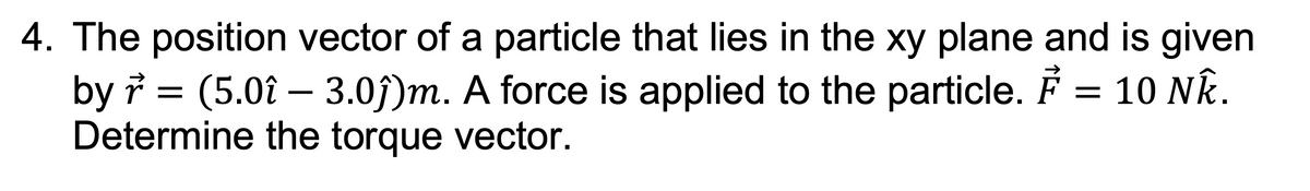 4. The position vector of a particle that lies in the xy plane and is given
by r = (5.0î - 3.0ĵ)m. A force is applied to the particle. F = 10 NÊ.
Determine the torque vector.