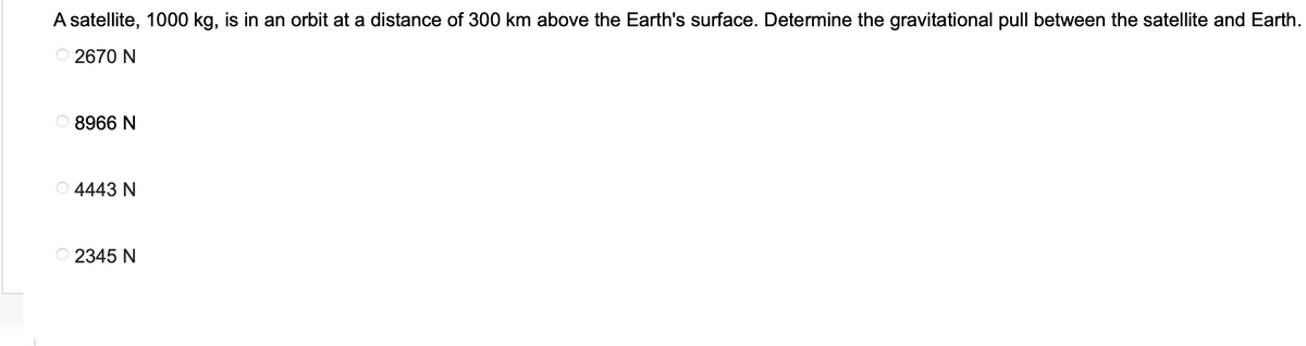 A satellite, 1000 kg, is in an orbit at a distance of 300 km above the Earth's surface. Determine the gravitational pull between the satellite and Earth.
Ⓒ2670 N
8966 N
4443 N
2345 N