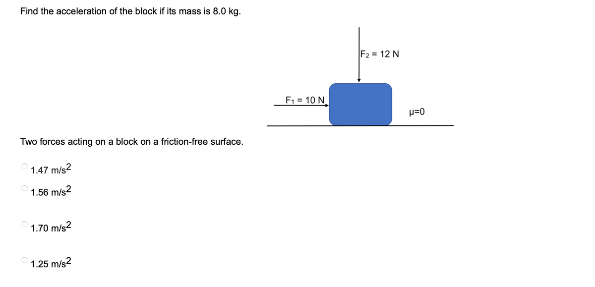 Find the acceleration of the block if its mass is 8.0 kg.
Two forces acting on a block on a friction-free surface.
1.47 m/s2
1.56 m/s²
1.70 m/s2
1.25 m/s²
F₁ = 10 N
F₂ = 12 N
μ=0