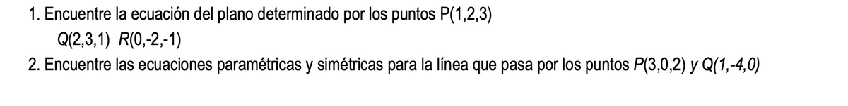 1. Encuentre la ecuación del plano determinado por los puntos P(1,2,3)
Q(2,3,1) R(0,-2,-1)
2. Encuentre las ecuaciones paramétricas y simétricas para la línea que pasa por los puntos P(3,0,2) y Q(1,-4,0)