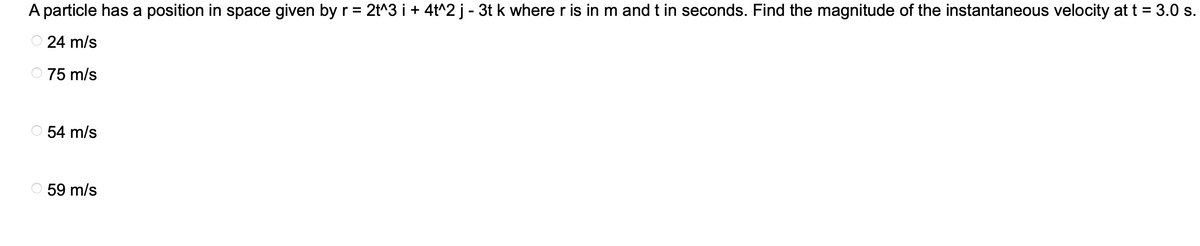 A particle has a position in space given by r = 2t^3 i + 4t^2 j - 3t k where r is in m and t in seconds. Find the magnitude of the instantaneous velocity at t = 3.0 s.
24 m/s
75 m/s
54 m/s
59 m/s