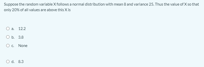 Suppose the random variable Xfollows a normal distribution with mean 8 and variance 25. Thus the value of X so that
only 20% of all values are above this X is
a.
12.2
ОБ. 3.8
O c. None
O d. 8.3
