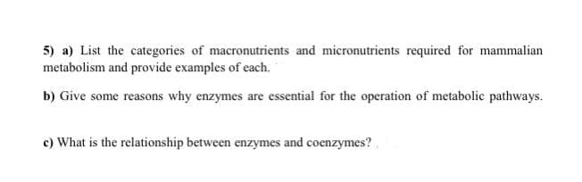 5) a) List the categories of macronutrients and micronutrients required for mammalian
metabolism and provide examples of each.
b) Give some reasons why enzymes are essential for the operation of metabolic pathways.
c) What is the relationship between enzymes and coenzymes?
