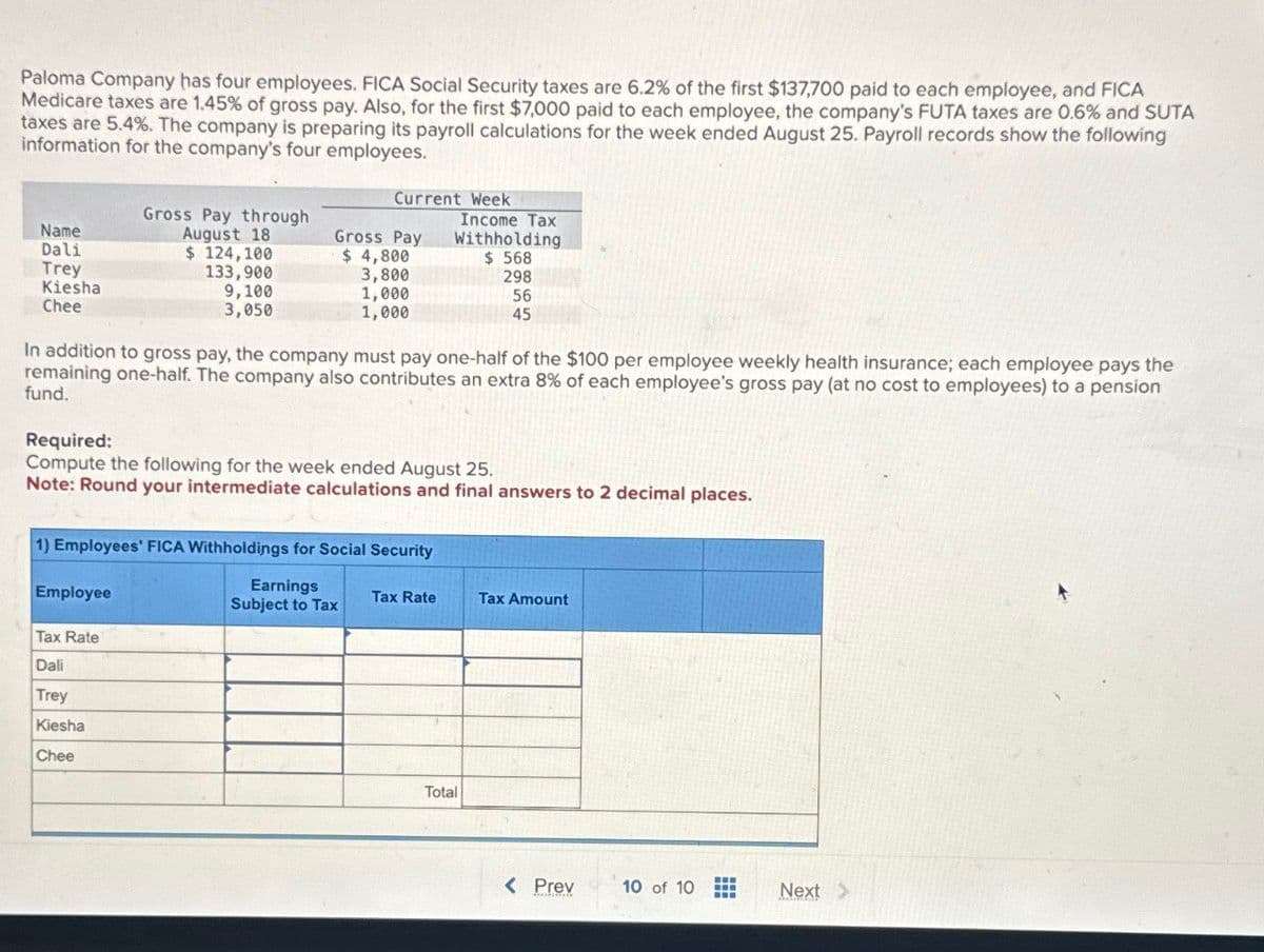 Paloma Company has four employees. FICA Social Security taxes are 6.2% of the first $137,700 paid to each employee, and FICA
Medicare taxes are 1.45% of gross pay. Also, for the first $7,000 paid to each employee, the company's FUTA taxes are 0.6% and SUTA
taxes are 5.4%. The company is preparing its payroll calculations for the week ended August 25. Payroll records show the following
information for the company's four employees.
Name
Dali
Trey
Kiesha
Chee
Gross Pay through
August 18
$ 124,100
133,900
9,100
3,050
Current Week
Gross Pay
$ 4,800
Income Tax
Withholding
3,800
$ 568
298
1,000
1,000
56
45
In addition to gross pay, the company must pay one-half of the $100 per employee weekly health insurance; each employee pays the
remaining one-half. The company also contributes an extra 8% of each employee's gross pay (at no cost to employees) to a pension
fund.
Required:
Compute the following for the week ended August 25.
Note: Round your intermediate calculations and final answers to 2 decimal places.
1) Employees' FICA Withholdings for Social Security
Employee
Tax Rate
Dali
Trey
Kiesha
Chee
Earnings
Subject to Tax
Tax Rate
Tax Amount
Total
< Prev
10 of 10
Next >