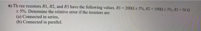 6) Th ree resistors R1, R2, and R3 have the following values. R1
+ 5%. Determine the relative error if the resistors are:
2002 + 5%, R2 = 1002 + 5%, R3 = 50 2
%3D
(a) Connected in series,
(b) Connected in parallel.
