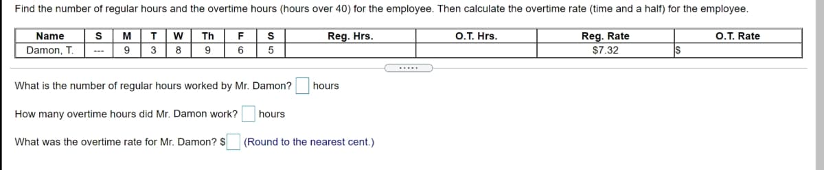 Find the number of regular hours and the overtime hours (hours over 40) for the employee. Then calculate the overtime rate (time and a half) for the employee.
Name
M
T.
Th
F
Reg. Hrs.
O.T. Hrs.
Reg. Rate
O.T. Rate
Damon, T.
3
9
5
$7.32
---
.....
What is the number of regular hours worked by Mr. Damon?
hours
How many overtime hours did Mr. Damon work?
hours
What was the overtime rate for Mr. Damon? $
(Round to the nearest cent.)
