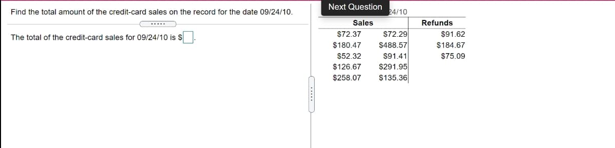 Next Question
Find the total amount of the credit-card sales on the record for the date 09/24/10.
24/10
Sales
Refunds
$72.29
$488.57
The total of the credit-card sales for 09/24/10 is $
$72.37
$91.62
$180.47
$184.67
$52.32
$91.41
$75.09
$291.95
$135.36
$126.67
$258.07
